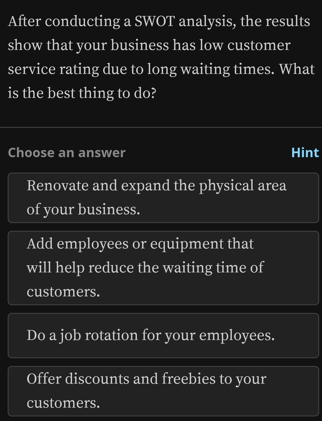 After conducting a SWOT analysis, the results
show that your business has low customer
service rating due to long waiting times. What
is the best thing to do?
Choose an answer Hint
Renovate and expand the physical area
of your business.
Add employees or equipment that
will help reduce the waiting time of
customers.
Do a job rotation for your employees.
Offer discounts and freebies to your
customers.