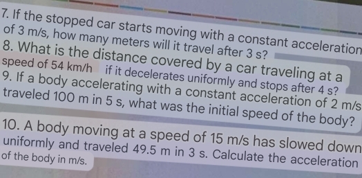 If the stopped car starts moving with a constant acceleration 
of 3 m/s, how many meters will it travel after 3 s? 
8. What is the distance covered by a car traveling at a 
speed of 54 km/h if it decelerates uniformly and stops after 4 s? 
9. If a body accelerating with a constant acceleration of 2 m/s
traveled 100 m in 5 s, what was the initial speed of the body? 
10. A body moving at a speed of 15 m/s has slowed down 
uniformly and traveled 49.5 m in 3 s. Calculate the acceleration 
of the body in m/s.