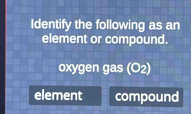 Identify the following as an 
element or compound. 
oxygen gas (O2) 
element compound