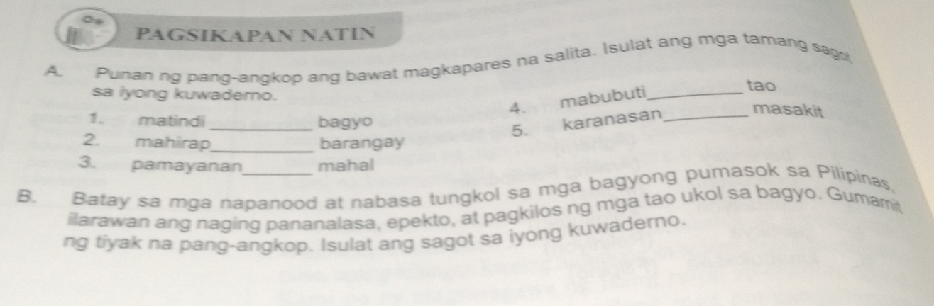 PAGSIKAPAN NATIN 
A. Punan ng pang-angkop ang bawat magkapares na salita. Isulat ang mga tamang sago 
sa iyong kuwaderno. 
4. mabubuti_ 
tao 
1. matindi _bagyo 
5. karanasan_ 
masakit 
2. mahirap _barangay 
3. pamayanan mahal 
B. Batay sa mga napanood at nabasa tungkol sa mga bagyong pumasok sa Pilipinas, 
ilarawan ang naging pananalasa, epekto, at pagkilos ng mga tao ukol sa bagyo. Gumamit 
ng tiyak na pang-angkop. Isulat ang sagot sa iyong kuwaderno.