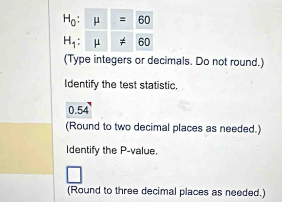 H_0:mu =60
H_1:mu != 60
(Type integers or decimals. Do not round.) 
Identify the test statistic.
0.54
(Round to two decimal places as needed.) 
Identify the P -value. 
□ 
(Round to three decimal places as needed.)