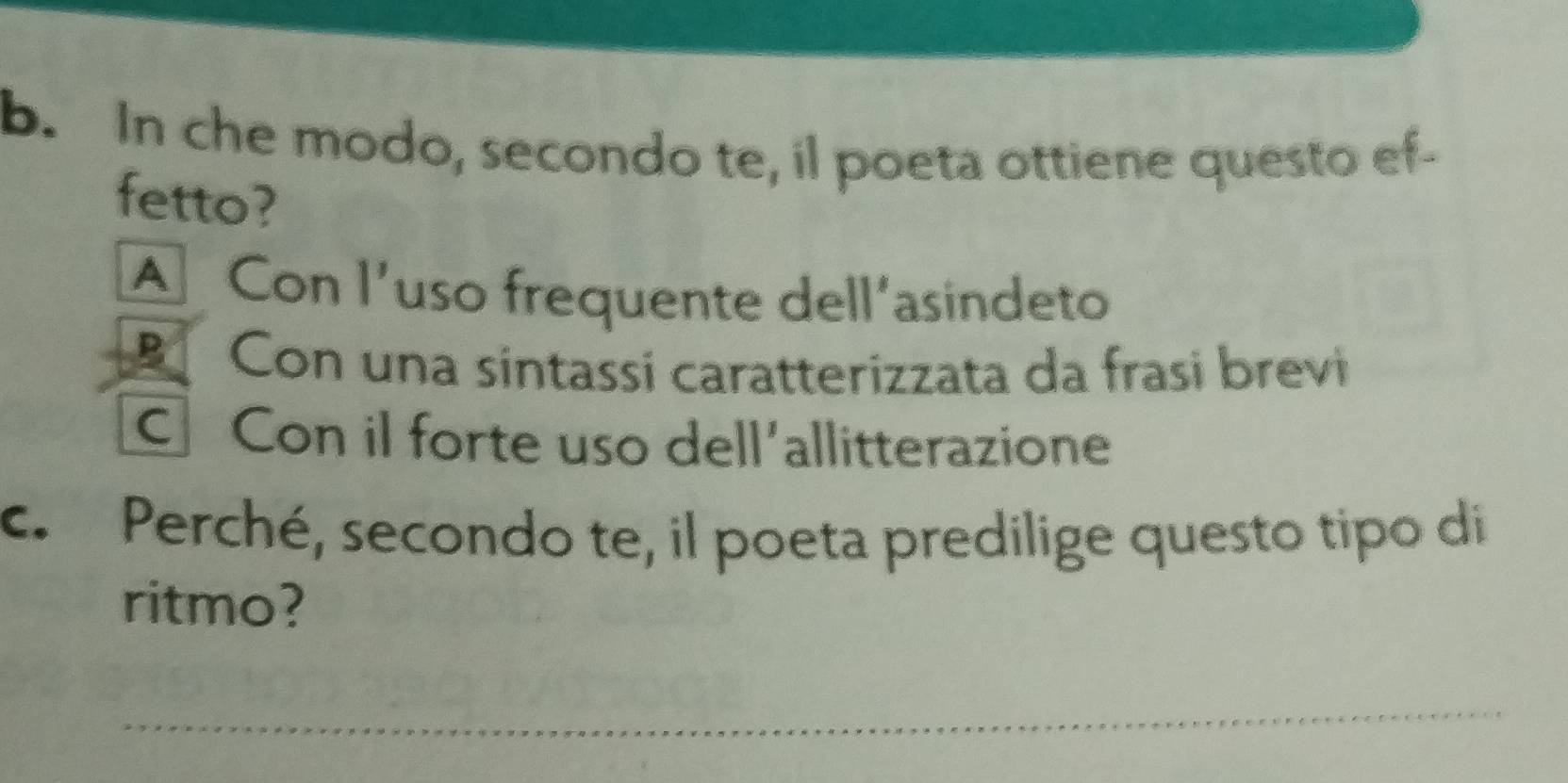 In che modo, secondo te, il poeta ottiene questo ef-
fetto?
A Con l’uso frequente dell’asindeto
Con una síntassi caratterizzata da frasi brevi
Con il forte uso dell'allitterazione
c. Perché, secondo te, il poeta predilige questo tipo di
ritmo?
_