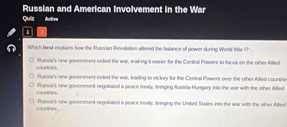 Russian and American Involvement in the War
Quiz Active
1 2
Which best explains how the Russian Revolution altered the balance of power during World War I?
Russia's new government exited the war, making it easier for the Central Powers to focus on the other Allied
countries.
Russia's new government exited the war, leading to victory for the Central Powers over the other Allied countrie
Russia's new government negotiated a peace treaty, bringing Austria-Hungary into the war with the other Allied
countries.
Russia's new government negotiated a peace treaty, bringing the United States into the war with the other Allied
countries.