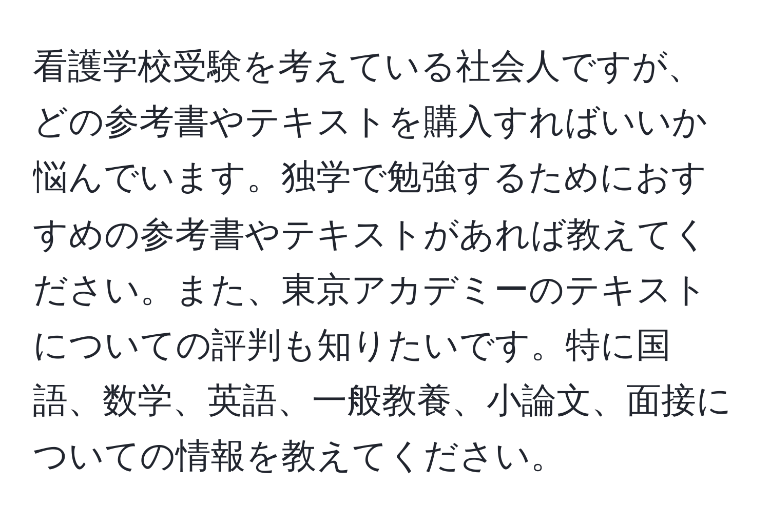 看護学校受験を考えている社会人ですが、どの参考書やテキストを購入すればいいか悩んでいます。独学で勉強するためにおすすめの参考書やテキストがあれば教えてください。また、東京アカデミーのテキストについての評判も知りたいです。特に国語、数学、英語、一般教養、小論文、面接についての情報を教えてください。