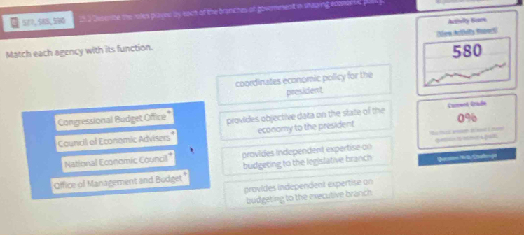 577, 58S, 590 25 a Deserbe the roles played by each of the branches of government in shaping ecomomd pale 
Autielly Boore
Match each agency with its function. Diva Achelts Eaporti
580
coordinates economic policy for the
president
Congressional Budget Office provides objective data on the state of the Carent Graée
Council of Economic Advisers economy to the president 0%
National Economic Council* provides independent expertise on qa pat
Office of Management and Budget budgeting to the legislative branch Quetam Ng Chadonça
provides indépendent expertise on
budgeting to the executive branch