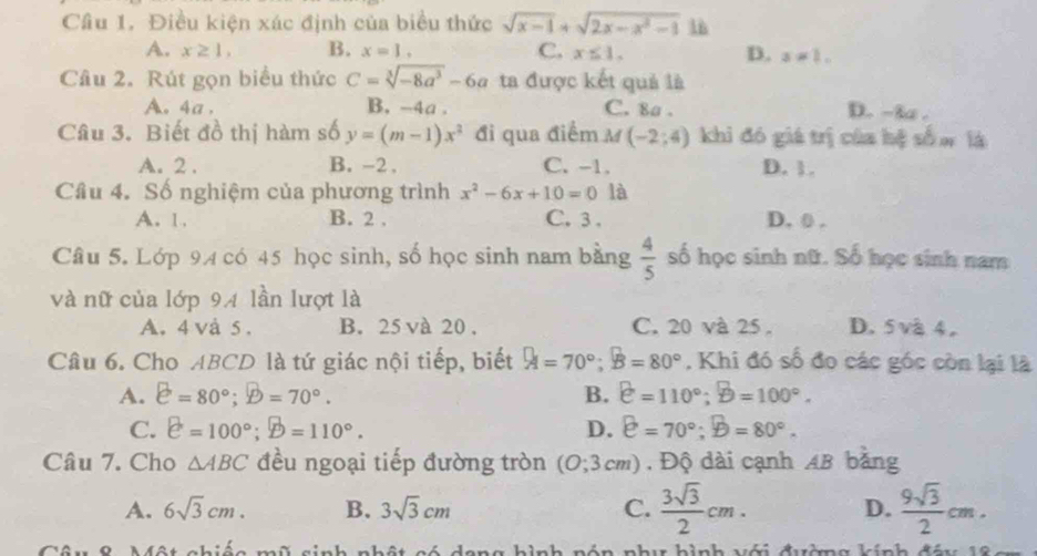 Điều kiện xác định của biểu thức sqrt(x-1)+sqrt(2x-x^2-1) 1ù
A. x≥ 1, B. x=1, C. x≤ 1. D. x=1.
Câu 2. Rút gọn biểu thức C=sqrt[3](-8a^3)-6a ta được kết quả là
A. 4a . B.-4a . C. 8a. D. -3 .
Câu 3. Biết đồ thị hàm số y=(m-1)x^2 đi qua điểm M (-2;4) khi đó giá trị của hệ số w là
A. 2 . B. -2 , C. -1. D. 1.
Cầu 4. Số nghiệm của phương trình x^2-6x+10=0 là
A. 1. B. 2 . C. 3 . D, 0 .
Câu 5. Lớp 94 có 45 học sinh, số học sinh nam bằng  4/5  số học sinh nữ. Số học sinh nam
và nữ của lớp 94 lần lượt là
A. 4 và 5 . B. 25 và 20 . C. 20 và 25 。 D. 5 vå 4.
Câu 6. Cho ABCD là tứ giác nội tiếp, biết A=70°;B=80° , Khi đó số đo các góc còn lại là
A. e=80°;D=70°. B. e=110°;B=100°.
C. e=100°;D=110°. D. e=70°;D=80°.
Câu 7. Cho △ ABC đều ngoại tiếp đường tròn (O;3cm) , Độ dài cạnh AB bằng
A. 6sqrt(3)cm. B. 3sqrt(3)cm C.  3sqrt(3)/2 cm. D.  9sqrt(3)/2 cm.
ch i é o mũ s i C     n   a hon b inh ná  đáa hính đá