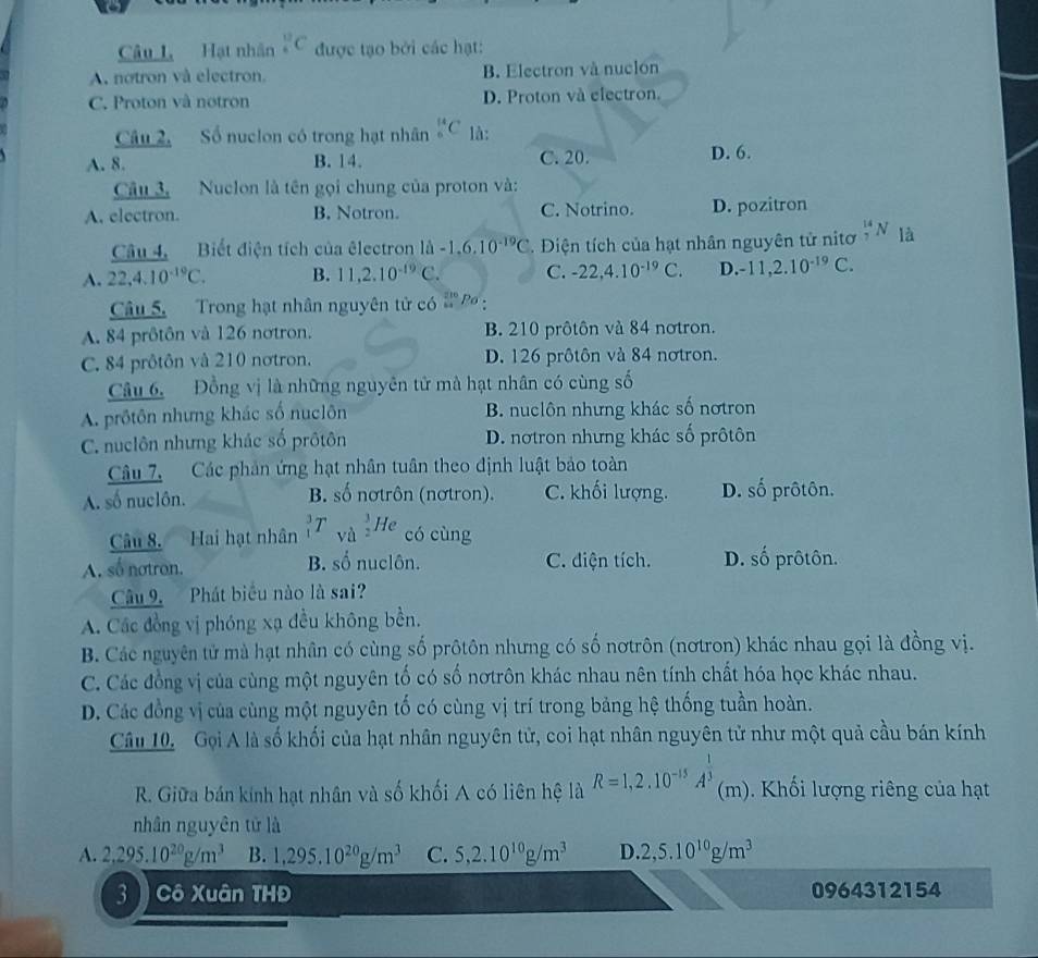 Hạt nhân _^((12)C được tạo bởi các hạt:
A. notron và electron. B. Electron và nuclón
C. Proton và notron D. Proton và electron.
Câu 2, Số nuclon có trong hạt nhân _6^(14)C là:
A. 8. B. 14. C. 20. D. 6.
Câu 3. Nuclon là tên gọi chung của proton và:
A. electron. B. Notron. C. Notrino. D. pozitron
Câu 4.  Biết điện tích của êlectron 1hat a)-1.6.10^(-19)C Điện tích của hạt nhân nguyên tử nitơ N là
A. 22,4.10^(-19)C. B. 11,2.10^(-19)C. C. -22,4.10^(-19)C. D. -11,2.10^(-19)C.
Câu 5. Trong hạt nhân nguyên tử có 4^(frac 2)6 p
A. 84 prôtôn và 126 notron. B. 210 prôtôn và 84 notron.
C. 84 prôtôn và 210 nơtron. D. 126 prôtôn và 84 notron.
Câu 6. Đồng vị là những nguyên tử mà hạt nhân có cùng số
A. prôtôn nhưng khác số nuclôn B. nuclôn nhưng khác số nơtron
C. nuclôn nhưng khác số prôtôn D. nơtron nhưng khác số prôtôn
Câu 7, Các phản ứng hạt nhân tuân theo định luật bảo toàn
A. số nuclôn. B. số nơtrôn (nơtron). C. khối lượng. D. số prôtôn.
T vù
Câu 8. Hai hạt nhân _2^(3He có cùng
A. số notron. B. số nuclôn. C. diện tích. D. số prôtôn.
Câu 9. Phát biểu nào là sai?
A. Các đồng vị phóng xạ đều không bền.
B. Các nguyên tử mà hạt nhân có cùng số prôtôn nhưng có số nơtrôn (nơtron) khác nhau gọi là đồng vị.
C. Các đồng vị của cùng một nguyên tố có số nơtrôn khác nhau nên tính chất hóa học khác nhau.
D. Các đồng vị của cùng một nguyên tố có cùng vị trí trong bảng hệ thống tuần hoàn.
Câu 10.  Gọi A là số khối của hạt nhân nguyên tử, coi hạt nhân nguyên tử như một quả cầu bán kính
R. Giữa bán kính hạt nhân và số khối A có liên hệ là R=1,2.10^-15)A^(frac 1)3 (m). Khối lượng riêng của hạt
nhân nguyên tử là
A. 2,295.10^(20)g/m^3 B. 1,295.10^(20)g/m^3 C. 5,2.10^(10)g/m^3 D. 2,5.10^(10)g/m^3
3  Cô Xuân THĐ 0964312154