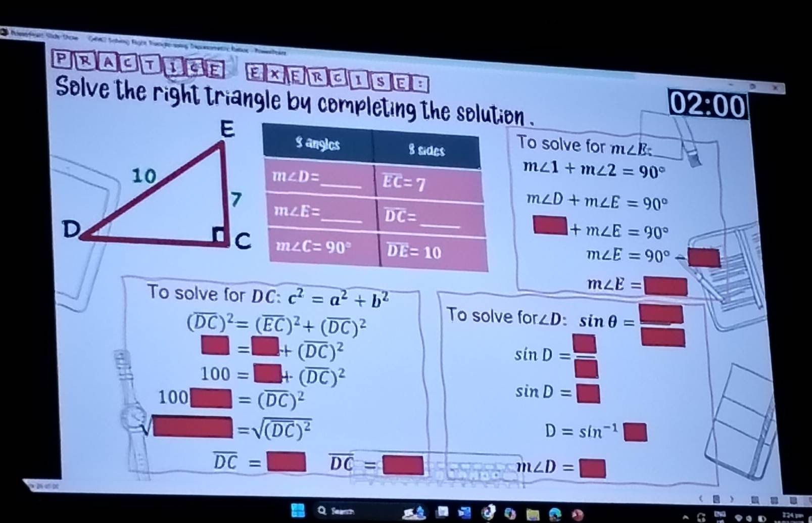 NimeP Side Do Càn Schảng Bgện ti
PRAC
Ex E R C 1 s
Solve the right triangle by completing the solution .
02:00
To solve for
m∠ E _
m∠ 1+m∠ 2=90°
m∠ D+m∠ E=90°
□ +m∠ E=90°
m∠ E=90°
To solve for DC: c^2=a^2+b^2
m∠ E=
(overline DC)^2=(overline EC)^2+(overline DC)^2
To solve for ∠ D:sin θ = □ /□  
□ =□ +(overline DC)^2
100=□ +(overline DC)^2
sin D= □ /□  
100□ =(overline DC)^2
sin D=□
□ =sqrt((overline DC))^2
D=sin^(-1)□
overline DC=□ overline DC=□
m∠ D=□