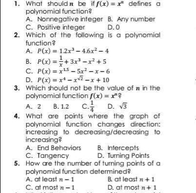 What shouldn be if f(x)=x^n defines a
polynomial function?
A. Nonnegative integer B. Any number
C. Positive integer D. 0
2. Which of the following is a polynomial
function?
A. P(x)=1.2x^3-4.6x^2-4
B. P(x)= 1/x +3x^3-x^2+5
C. P(x)=x^(15)-5x^2-x-6
D. P(x)=x^4-x^(sqrt(2))-x+10
3. Which should not be the value of n in the
polynomial function f(x)=x^n C
A. 2 B. 1.2 C.  1/4  D. sqrt(3)
4. What are points where the graph of
polynomial function changes direction:
increasing to decreasing/decreasing to
increasing?
A. End Behaviors B. Intercepts
C. Tangency D. Turning Points
5. How are the number of turning points of a
polynomial function determined?
A. at least n-1 B. at least n+1
C. at most n-1 D. at most n+1