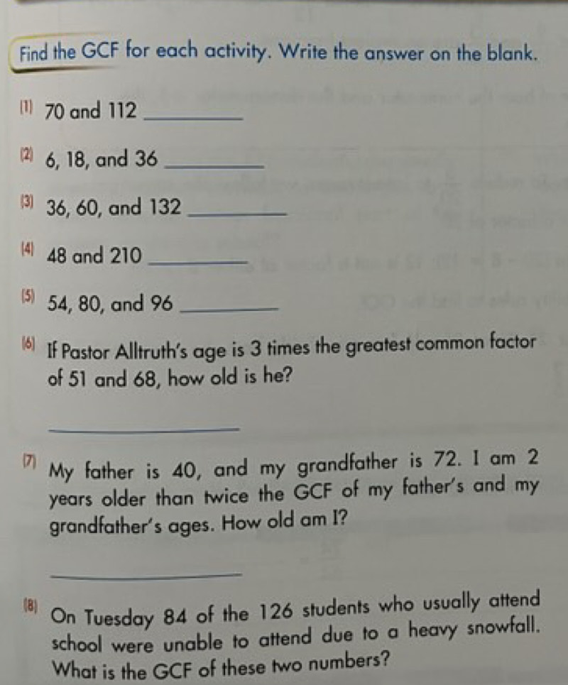 Find the GCF for each activity. Write the answer on the blank.
70 and 112 _ 
2) 6, 18, and 36 _ 
⑶ 36, 60, and 132 _ 
(4) 48 and 210 _ 
5) 54, 80, and 96 _ 
If Pastor Alltruth's age is 3 times the greatest common factor 
of 51 and 68, how old is he? 
_ 
7 My father is 40, and my grandfather is 72. I am 2
years older than twice the GCF of my father's and my 
grandfather's ages. How old am I? 
_ 
(8) 
On Tuesday 84 of the 126 students who usually attend 
school were unable to attend due to a heavy snowfall. 
What is the GCF of these two numbers?