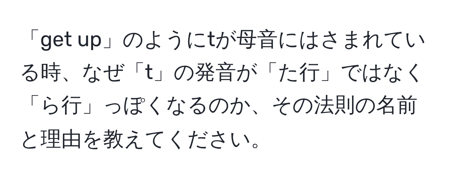 「get up」のようにtが母音にはさまれている時、なぜ「t」の発音が「た行」ではなく「ら行」っぽくなるのか、その法則の名前と理由を教えてください。