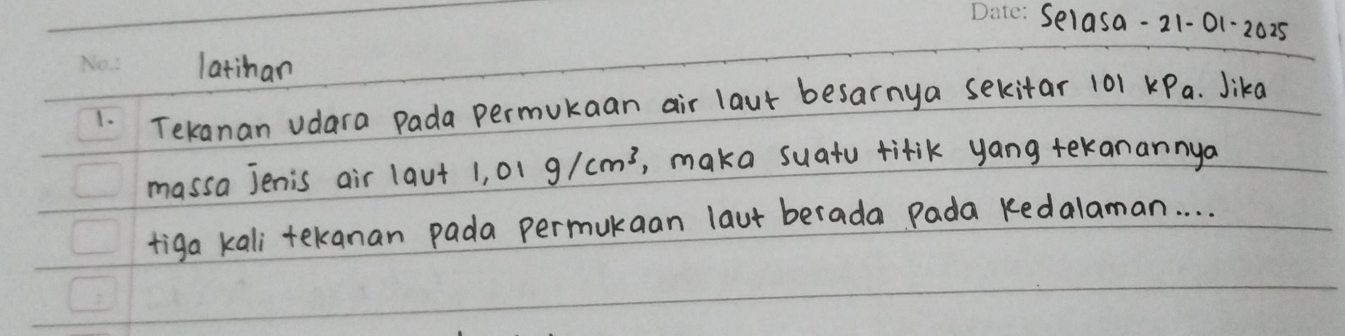 Selasa- 21-01-2025 
latihan 
1. Tekanan vdara Pada permukaan air laut besarnya sekitar 101 KPa. Jika 
massa jenis air la v+ 1.01g/cm^3 ,, maka suatu tifik yang tekanannya 
tiga kali tekanan pada permukaan laut berada Pada kedalaman. . . .