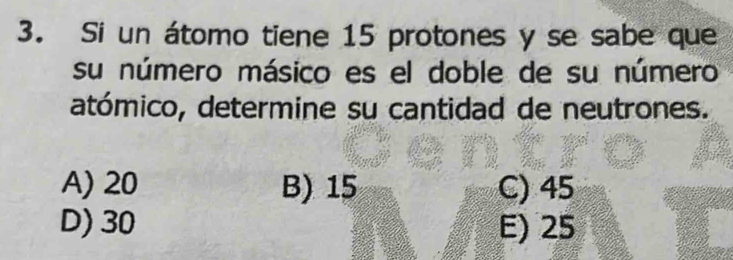 Si un átomo tiene 15 protones y se sabe que
su número másico es el doble de su número
atómico, determine su cantidad de neutrones.
A) 20 B) 15 C) 45
D) 30 E) 25