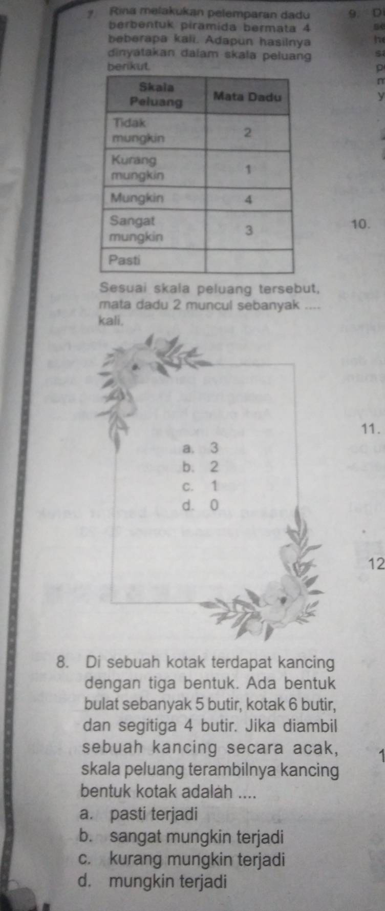 Rina melakukan pelemparan dadu 9. D
berbentuk pirämida bermata 4
beberapa kali. Adapun hasilnya
he
dinyatakan dalam skala peluang
s
berikut. p
n
y
10.
Sesuai skala peluang tersebut,
mata dadu 2 muncul sebanyak ....
kali.
11.
a. 3
b. 2
c. 1
d. 0
12
8. Di sebuah kotak terdapat kancing
dengan tiga bentuk. Ada bentuk
bulat sebanyak 5 butir, kotak 6 butir,
dan segitiga 4 butir. Jika diambil
sebuah kancing secara acak,
skala peluang terambilnya kancing
bentuk kotak adalah ....
a. pasti terjadi
b. sangat mungkin terjadi
c. kurang mungkin terjadi
d. mungkin terjadi