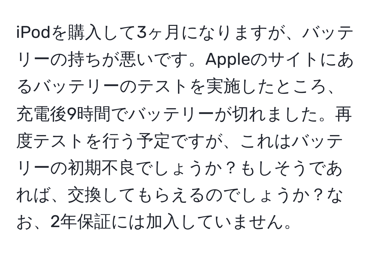 iPodを購入して3ヶ月になりますが、バッテリーの持ちが悪いです。Appleのサイトにあるバッテリーのテストを実施したところ、充電後9時間でバッテリーが切れました。再度テストを行う予定ですが、これはバッテリーの初期不良でしょうか？もしそうであれば、交換してもらえるのでしょうか？なお、2年保証には加入していません。