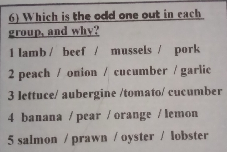 Which is the odd one out in each
group, and why?
1 lamb / beef / mussels / pork
2 peach / onion / cucumber / garlic
3 lettuce/ aubergine /tomato/ cucumber
4 banana / pear / orange / lemon
5 salmon / prawn / oyster / lobster