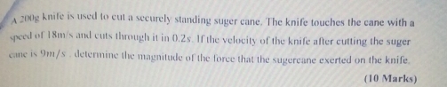 A 200g knife is used to cut a securely standing suger cane. The knife touches the cane with a 
speed of 18m/s and cuts through it in 0.2s. If the velocity of the knife after cutting the suger 
cane is 9m/s. determine the magnitude of the force that the sugercane exerted on the knife. 
(10 Marks)