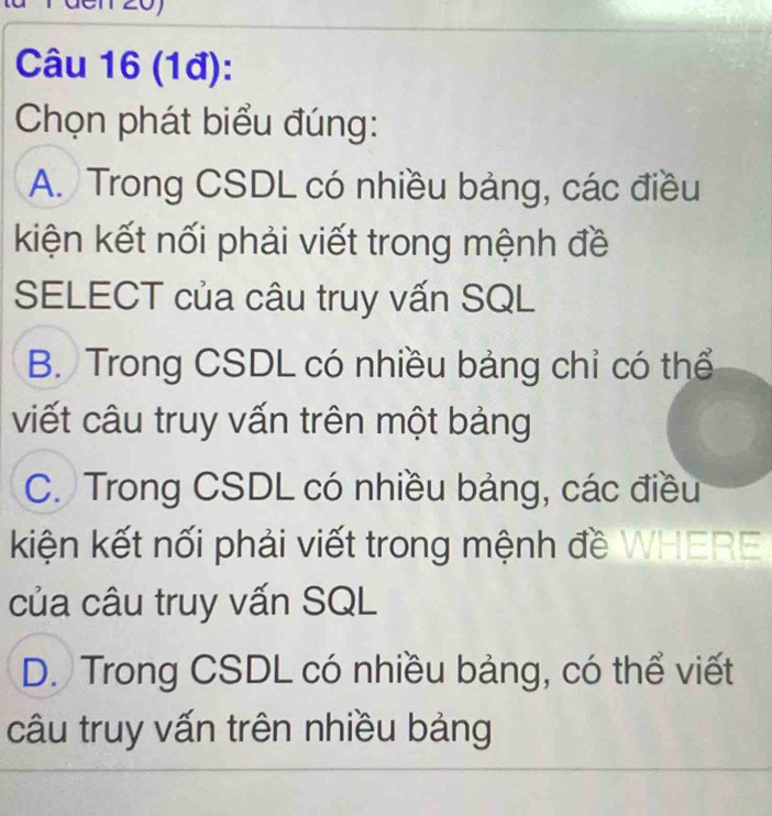 (1đ):
Chọn phát biểu đúng:
A. Trong CSDL có nhiều bảng, các điều
kiện kết nối phải viết trong mệnh đề
SELECT của câu truy vấn SQL
B. Trong CSDL có nhiều bảng chỉ có thể
viết câu truy vấn trên một bảng
C. Trong CSDL có nhiều bảng, các điều
kiện kết nối phải viết trong mệnh đề WHERE
của câu truy vấn SQL
D. Trong CSDL có nhiều bảng, có thể viết
câu truy vấn trên nhiều bảng