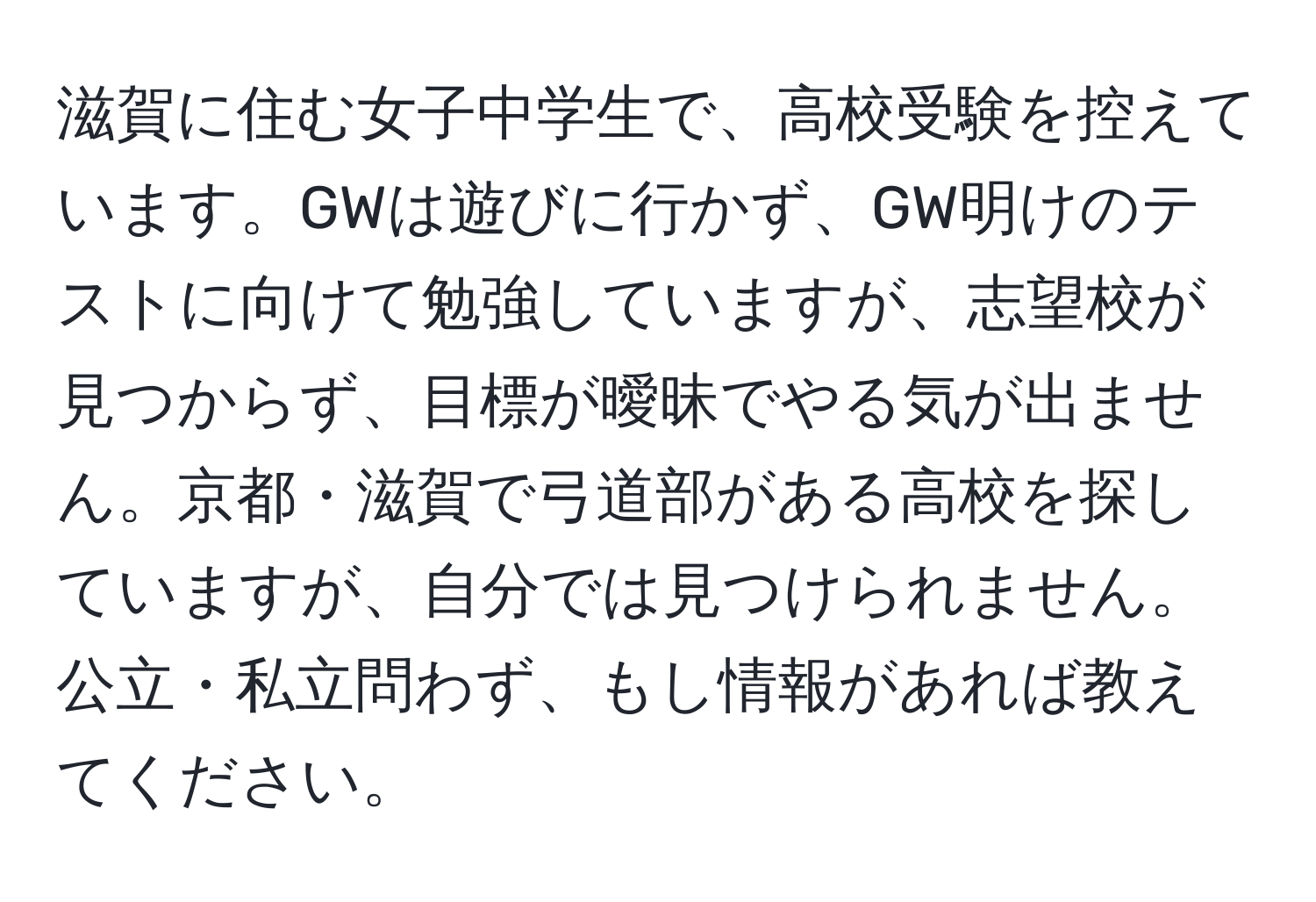 滋賀に住む女子中学生で、高校受験を控えています。GWは遊びに行かず、GW明けのテストに向けて勉強していますが、志望校が見つからず、目標が曖昧でやる気が出ません。京都・滋賀で弓道部がある高校を探していますが、自分では見つけられません。公立・私立問わず、もし情報があれば教えてください。