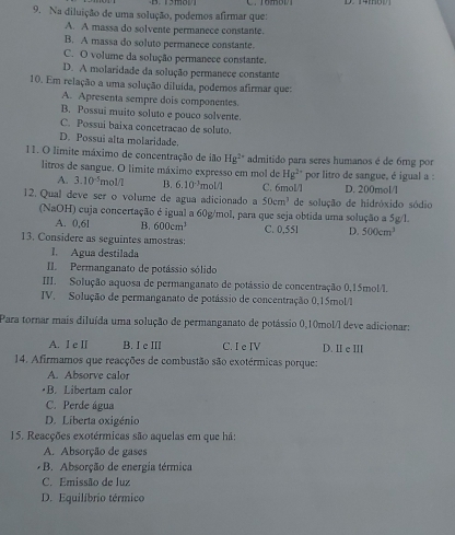 Na diluição de uma solução, podemos afirmar que:
A. A massa do solvente permanece constante.
B. A massa do soluto permanece constante.
C. O volume da solução permanece constante.
D. A molaridade da solução permanece constante
10. Em relação a uma solução diluída, podemos afirmar que:
A. Apresenta sempre dois componentes.
B. Possui muito soluto e pouco solvente.
C. Possui baixa concetracao de soluto.
D. Possui alta molaridade.
11. O limite máximo de concentração de ião Hg^(2+) admitido para seres humanos é de 6mg por
litros de sangue. O limite máximo expresso em mol de Hg^(2+) por litro de sangue, é igual a :
A. 3.10^(-5) mol/7 B. 6.10^(-3) mol/l D. 200mol/l
12. Qual deve ser o volume de agua adicionado a C. 6mol/l de solução de hidróxido sódio
50cm^3
(NaOH) cuja concertação é igual a 60g/mol, para que seja obtida uma solução a 5g/l.
A. 0,6l B. 600cm^3 C. 0,55l D. 500cm^3
13. Considere as seguintes amostras:
1. Agua destilada
II Permanganato de potássio sólido
III. Solução aquosa de permanganato de potássio de concentração 0,15mol/l.
IV. Solução de permanganato de potássio de concentração 0.15mol/l
Para tornar mais diluída uma solução de permanganato de potássio 0,10mol/l deve adicionar:
A. I e II B. I e III C. I e IV D. II e ⅢI
14. Afirmamos que reacções de combustão são exotérmicas porque:
A. Absorve calor
•B. Libertam calor
C. Perde água
D. Liberta oxigénio
15. Reacções exotérmicas são aquelas em que há:
A. Absorção de gases
B. Absorção de energia térmica
C. Emissão de luz
D. Equilíbrio térmico