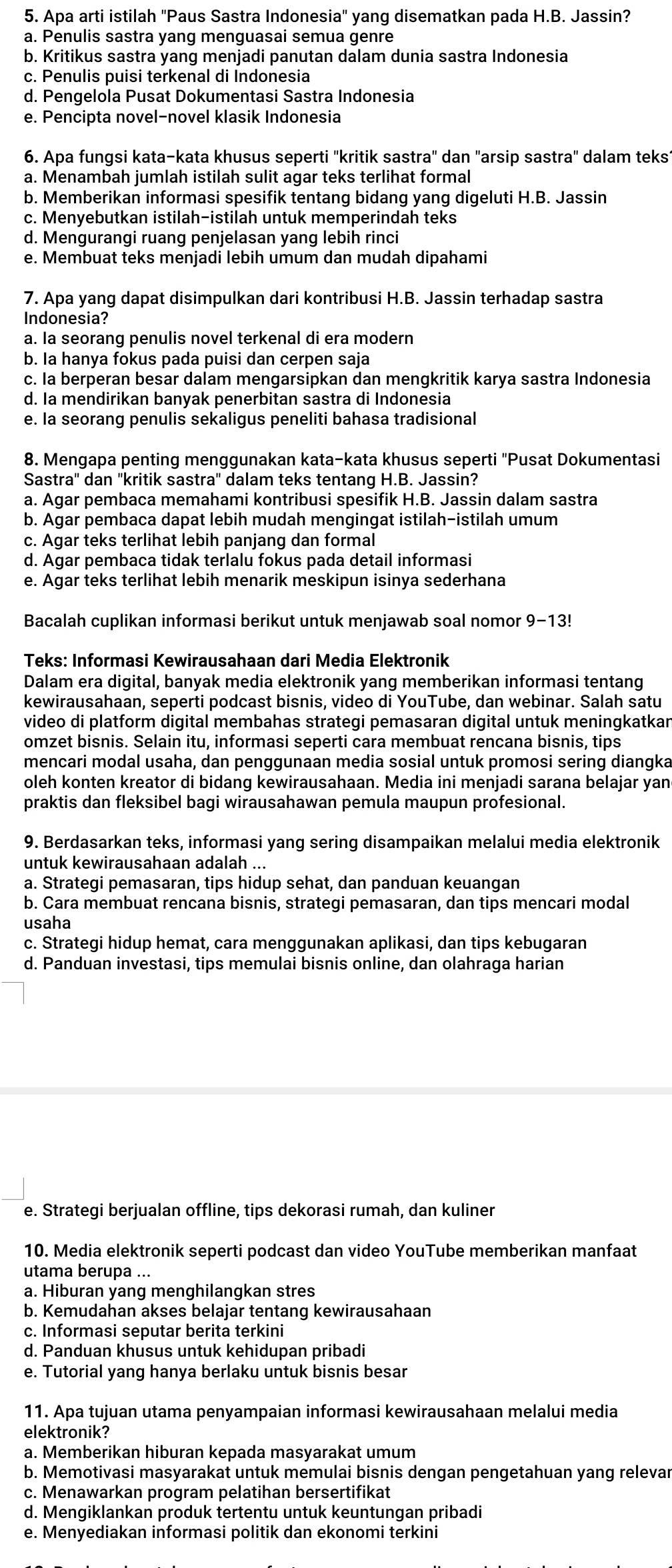 Apa arti istilah ''Paus Sastra Indonesia'' yang disematkan pada H.B. Jassin?
a. Penulis sastra yang menguasai semua genre
b. Kritikus sastra yang menjadi panutan dalam dunia sastra Indonesia
c. Penulis puisi terkenal di Indonesia
d. Pengelola Pusat Dokumentasi Sastra Indonesia
e. Pencipta novel-novel klasik Indonesia
6. Apa fungsi kata-kata khusus seperti 'kritik sastra" dan "arsip sastra" dalam teks1
a. Menambah jumlah istilah sulit agar teks terlihat formal
b. Memberikan informasi spesifik tentang bidang yang digeluti H.B. Jassin
c. Menyebutkan istilah-istilah untuk memperindah teks
d. Mengurangi ruang penjelasan yang lebih rinci
e. Membuat teks menjadi lebih umum dan mudah dipahami
7. Apa yang dapat disimpulkan dari kontribusi H.B. Jassin terhadap sastra
Indonesia?
a. Ia seorang penulis novel terkenal di era modern
b. Ia hanya fokus pada puisi dan cerpen saja
c. Ia berperan besar dalam mengarsipkan dan mengkritik karya sastra Indonesia
d. Ia mendirikan banyak penerbitan sastra di Indonesia
e. Ia seorang penulis sekaligus peneliti bahasa tradisional
8. Mengapa penting menggunakan kata-kata khusus seperti ''Pusat Dokumentasi
Sastra'' dan ''kritik sastra'' dalam teks tentang H.B. Jassin?
a. Agar pembaca memahami kontribusi spesifik H.B. Jassin dalam sastra
b. Agar pembaca dapat lebih mudah mengingat istilah-istilah umum
c. Agar teks terlihat lebih panjang dan formal
d. Agar pembaca tidak terlalu fokus pada detail informasi
e. Agar teks terlihat lebih menarik meskipun isinya sederhana
Bacalah cuplikan informasi berikut untuk menjawab soal nomor 9-13!
Teks: Informasi Kewirausahaan dari Media Elektronik
Dalam era digital, banyak media elektronik yang memberikan informasi tentang
kewirausahaan, seperti podcast bisnis, video di YouTube, dan webinar. Salah satu
video di platform digital membahas strategi pemasaran digital untuk meningkatkan
omzet bisnis. Selain itu, informasi seperti cara membuat rencana bisnis, tips
mencari modal usaha, dan penggunaan media sosial untuk promosi sering diangka
oleh konten kreator di bidang kewirausahaan. Media ini menjadi sarana belajar yan
praktis dan fleksibel bagi wirausahawan pemula maupun profesional.
9. Berdasarkan teks, informasi yang sering disampaikan melalui media elektronik
untuk kewirausahaan adalah ...
a. Strategi pemasaran, tips hidup sehat, dan panduan keuangan
b. Cara membuat rencana bisnis, strategi pemasaran, dan tips mencari modal
usaha
c. Strategi hidup hemat, cara menggunakan aplikasi, dan tips kebugaran
d. Panduan investasi, tips memulai bisnis online, dan olahraga harian
e. Strategi berjualan offline, tips dekorasi rumah, dan kuliner
10. Media elektronik seperti podcast dan video YouTube memberikan manfaat
utama berupa ...
a. Hiburan yang menghilangkan stres
b. Kemudahan akses belajar tentang kewirausahaan
c. Informasi seputar berita terkini
d. Panduan khusus untuk kehidupan pribadi
e. Tutorial yang hanya berlaku untuk bisnis besar
11. Apa tujuan utama penyampaian informasi kewirausahaan melalui media
elektronik?
a. Memberikan hiburan kepada masyarakat umum
b. Memotivasi masyarakat untuk memulai bisnis dengan pengetahuan yang relevar
c. Menawarkan program pelatihan bersertifikat
d. Mengiklankan produk tertentu untuk keuntungan pribadi
e. Menyediakan informasi politik dan ekonomi terkini