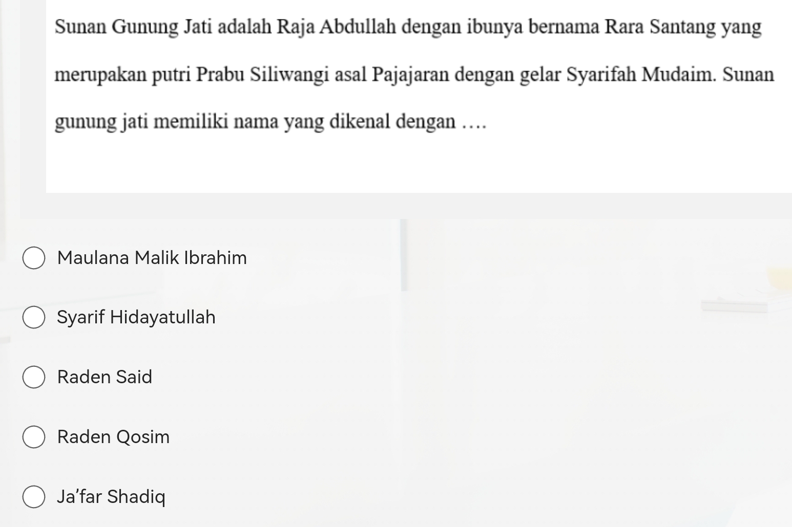 Sunan Gunung Jati adalah Raja Abdullah dengan ibunya bernama Rara Santang yang
merupakan putri Prabu Siliwangi asal Pajajaran dengan gelar Syarifah Mudaim. Sunan
gunung jati memiliki nama yang dikenal dengan …
Maulana Malik Ibrahim
Syarif Hidayatullah
Raden Said
Raden Qosim
Ja’far Shadiq