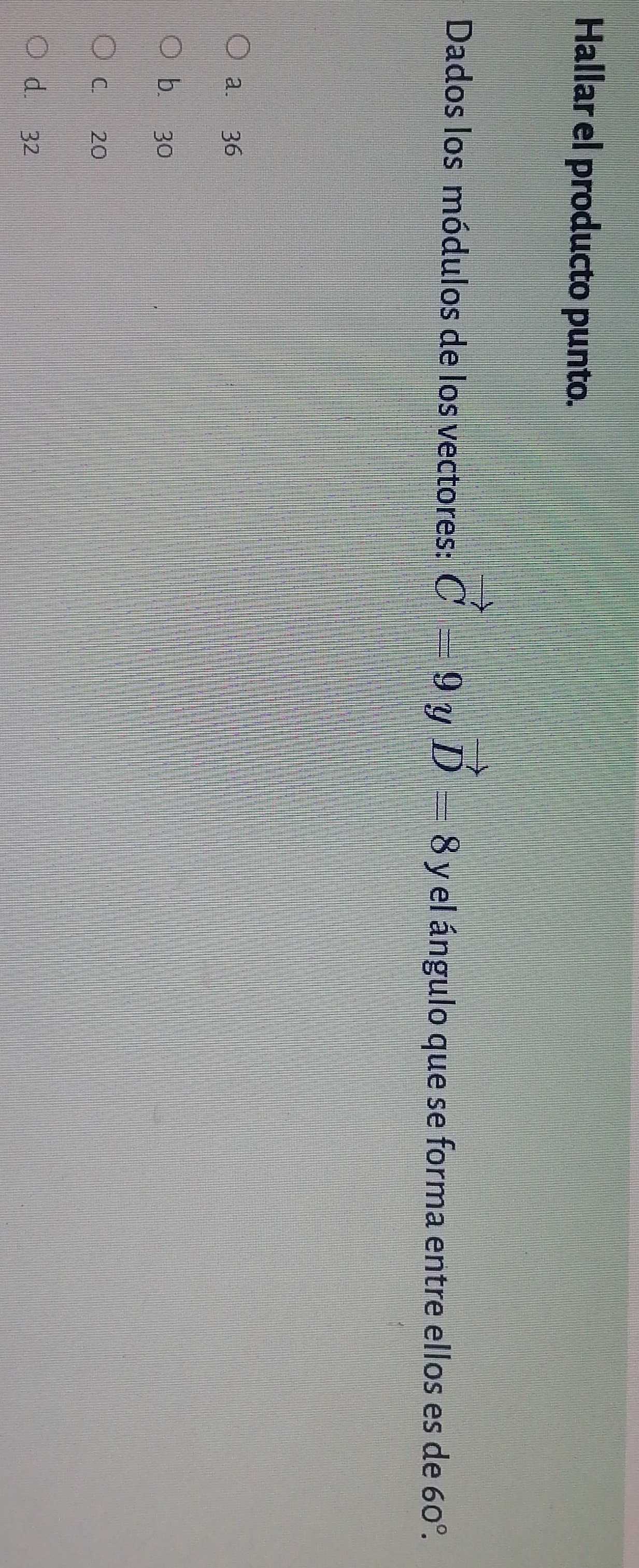 Hallar el producto punto.
Dados los módulos de los vectores: vector C=9 Y vector D=8 y el ángulo que se forma entre ellos es de 60°.
a. 36
bù 30
C. 20
d. 32