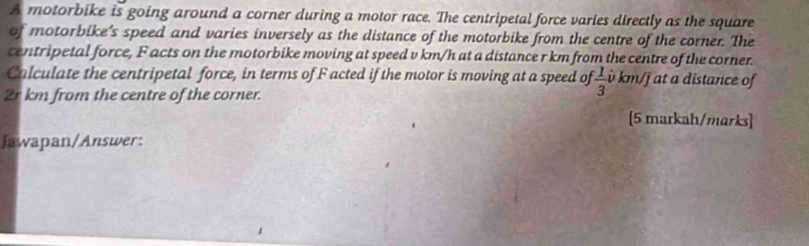 A motorbike is going around a corner during a motor race. The centripetal force varies directly as the square 
of motorbike’s speed and varies inversely as the distance of the motorbike from the centre of the corner. The 
centripetal force, F acts on the motorbike moving at speed v km/h at a distance r km from the centre of the corner. 
Calculate the centripetal force, in terms of F acted if the motor is moving at a speed of  1/3  v km/j at a distance of
2r km from the centre of the corner. 
[5 markah/marks] 
Jawapan/Answer: