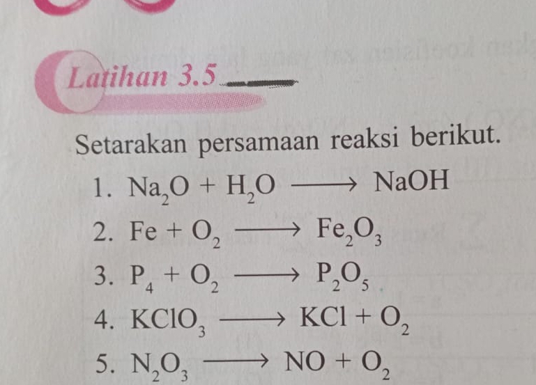 Latihan 3.5 
Setarakan persamaan reaksi berikut. 
1. Na_2O+H_2Oto NaOH
2. Fe+O_2to Fe_2O_3
3. P_4+O_2to P_2O_5
4. KClO_3to KCl+O_2
5. N_2O_3to NO+O_2