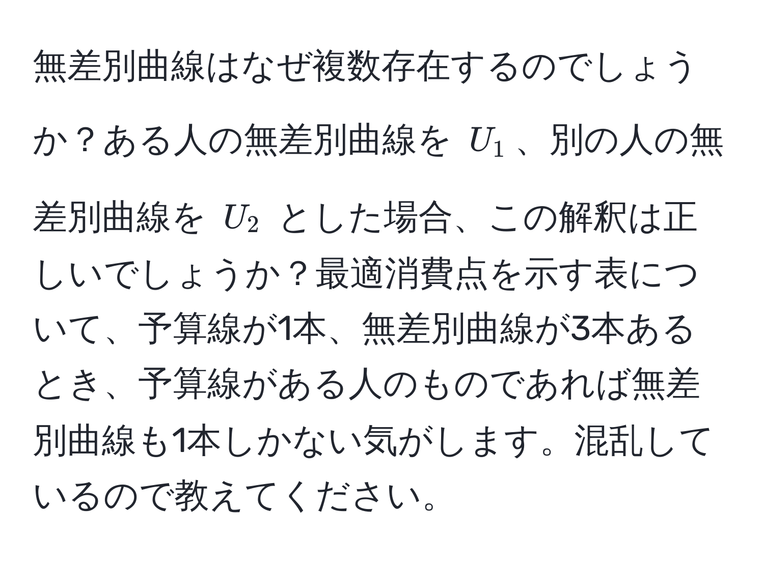 無差別曲線はなぜ複数存在するのでしょうか？ある人の無差別曲線を $U_1$、別の人の無差別曲線を $U_2$ とした場合、この解釈は正しいでしょうか？最適消費点を示す表について、予算線が1本、無差別曲線が3本あるとき、予算線がある人のものであれば無差別曲線も1本しかない気がします。混乱しているので教えてください。