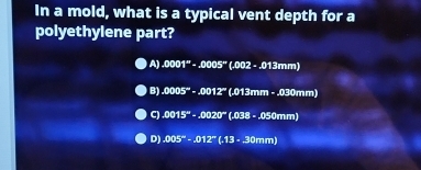 In a mold, what is a typical vent depth for a
polyethylene part?
A).0001^m-.0005^m(.002-.013mm)
B).0005^(∈fty)-.0012^-(.013mm-.030mm)
C).0015°-.0020°(.038-.050mm)
D).005°· .012^-(.13· 30mm)