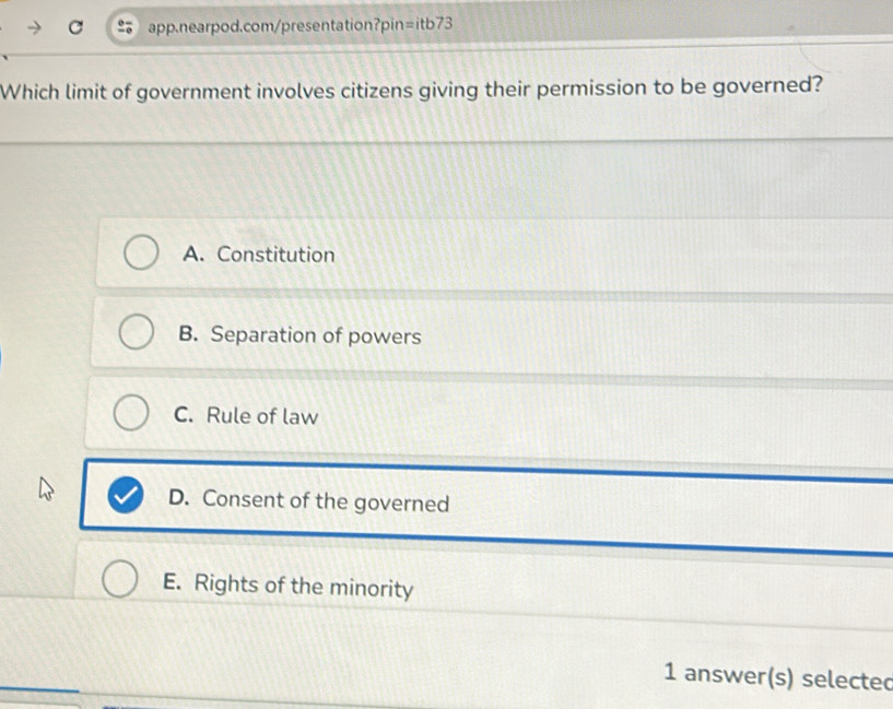 Which limit of government involves citizens giving their permission to be governed?
A. Constitution
B. Separation of powers
C. Rule of law
D. Consent of the governed
E. Rights of the minority
1 answer(s) selectec