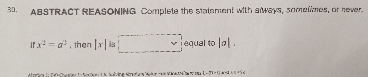 ABSTRACT REASONING Complete the statement with always, sometimes, or never. 
lf x^2=a^2 , then |x| is □ equal to |a|. 
Almebra 1: OK>Chapter 1>5 Section 1.6: Solving Absolufe Value Equations>Exercises 1 - 67> Question #53