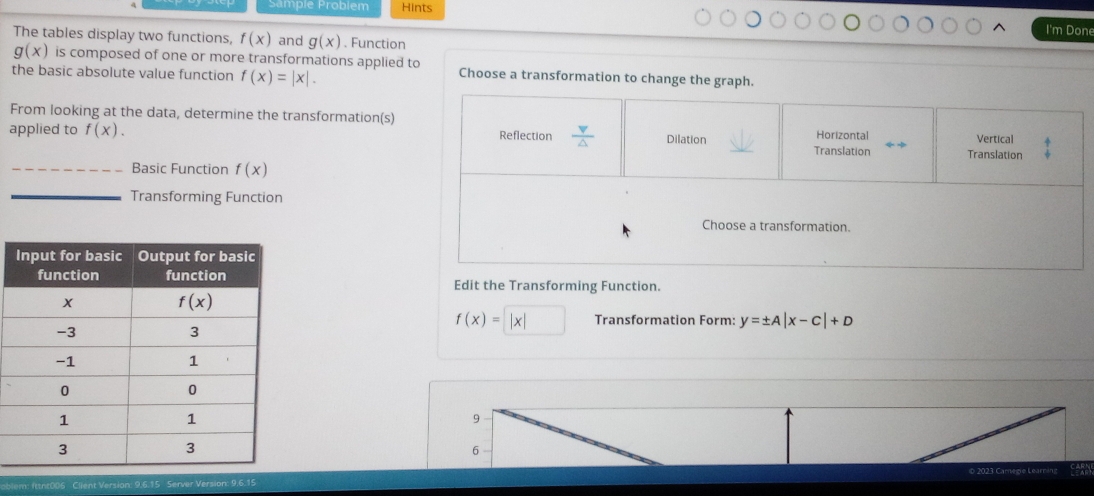 Hints I'm Done
The tables display two functions, f(x) and g(x). Function
g(x) is composed of one or more transformations applied to Choose a transformation to change the graph.
the basic absolute value function f(x)=|x|.
From looking at the data, determine the transformation(s)
applied to f(x). Reflection  v/△   Dilation Translation Horizontal Vertical
Translation
_Basic Function f(x)
_Transforming Function
Choose a transformation.
Edit the Transforming Function.
f(x)=|x| Transformation Form: y=± A|x-C|+D
9
6
Client Version: 9.6.15 Server Version: 9.6.15