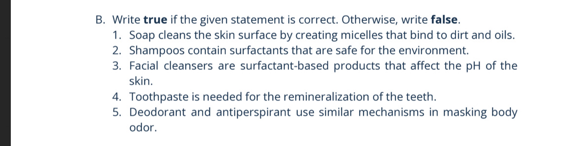 Write true if the given statement is correct. Otherwise, write false. 
1. Soap cleans the skin surface by creating micelles that bind to dirt and oils. 
2. Shampoos contain surfactants that are safe for the environment. 
3. Facial cleansers are surfactant-based products that affect the pH of the 
skin. 
4. Toothpaste is needed for the remineralization of the teeth. 
5. Deodorant and antiperspirant use similar mechanisms in masking body 
odor.