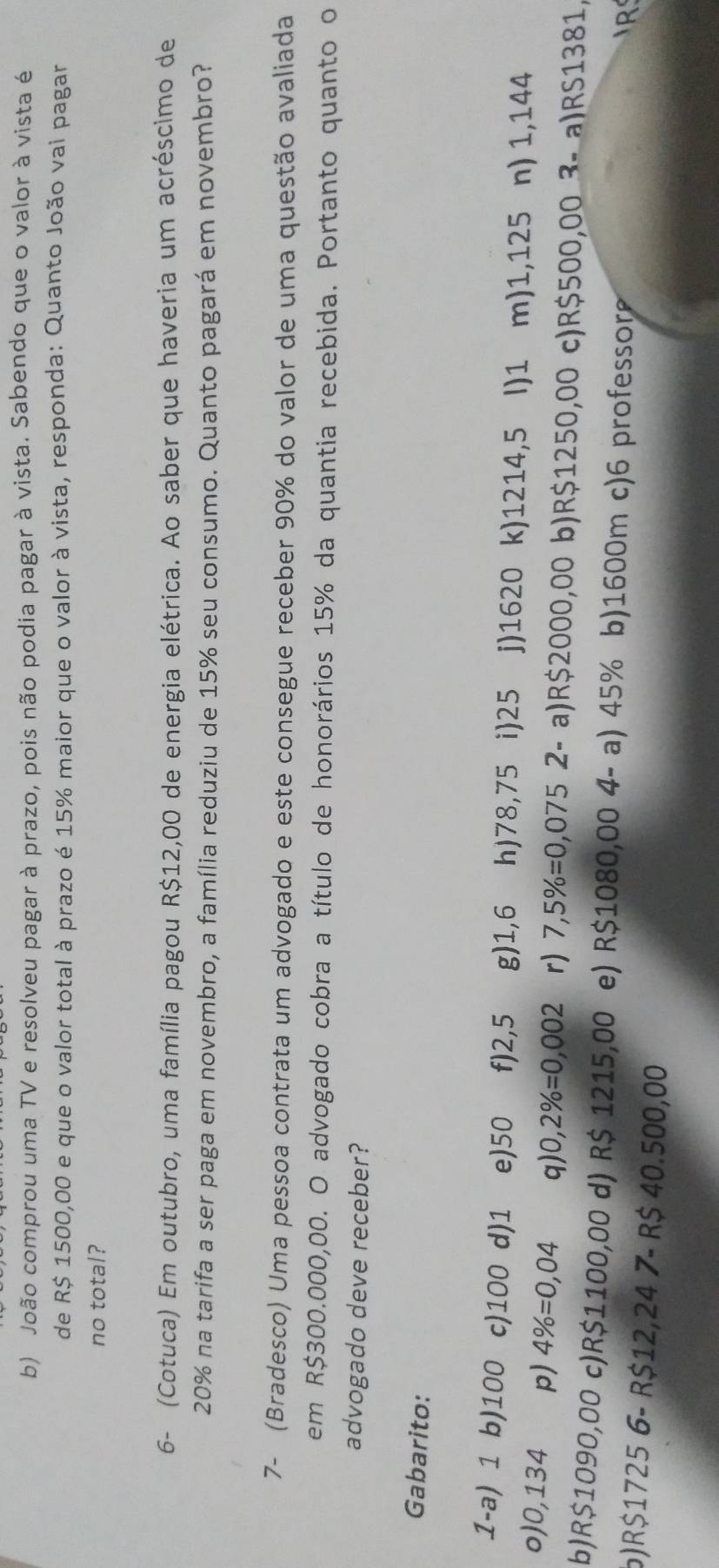 João comprou uma TV e resolveu pagar à prazo, pois não podia pagar à vista. Sabendo que o valor à vista é
de R$ 1500,00 e que o valor total à prazo é 15% maior que o valor à vista, responda: Quanto João vai pagar
no total?
6- (Cotuca) Em outubro, uma família pagou R$12,00 de energia elétrica. Ao saber que haveria um acréscimo de
20% na tarifa a ser paga em novembro, a família reduziu de 15% seu consumo. Quanto pagará em novembro?
7- (Bradesco) Uma pessoa contrata um advogado e este consegue receber 90% do valor de uma questão avaliada
em R$300.000,00. O advogado cobra a título de honorários 15% da quantia recebida. Portanto quanto o
advogado deve receber?
Gabarito:
1-a) 1 b) 100 c) 100 d) 1 e) 50 f) 2,5 g) 1,6 h) 78,75 i) 25 j) 1620 k) 1214,5 (I) 1 m) 1,125 n) 1,144
o) 0,134 p) 4% =0,04 q 0,2% =0,002 r) 7,5% =0,075 2- a) R$2000,001 b) R$1250,00 c) R$500,00 3- a) RS1381,
b) R$1090,00 c) R$1100,00 d) R$ 1215,00 e) R$1080,00 4- a) 45% b) 1600m c) 6 professor
R
6) R$1725 6 - R$12,24 7- R$ 40.500,00