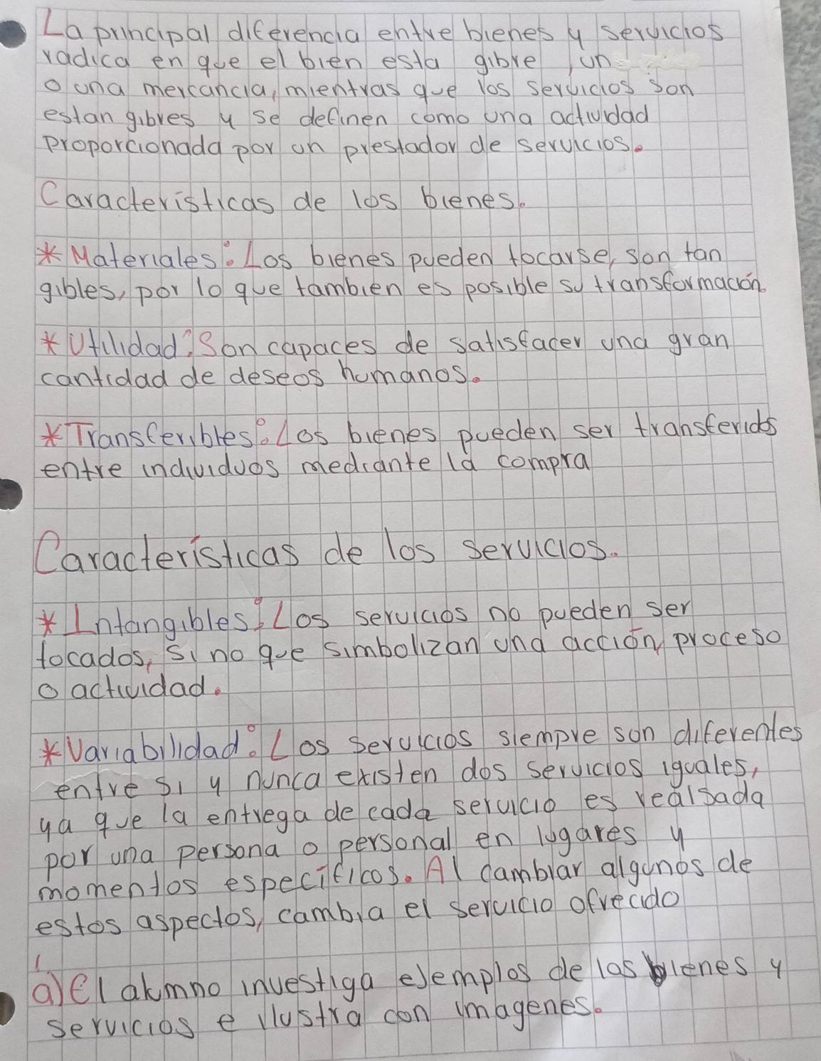 La principal difevencla enire blenes y seruiclos 
vadica engue elblen esta gibve un 
o una mercancla, mentyas gue los seruicios son 
estan gibves u se definen como una actudad 
Proporcionada por on prestador de seruicios. 
Caracteristicas de lbs blenes. 
* Materiales. Los blenes poeden focarse, son fan 
gibles, por lo gve famblen es posible so transformadion. 
Uldad) Son capaces de satisfacer ana gran 
cantidad de deseos humanos. 
* Transter, bles. Los bienes pueden ser transterids 
entre induuidues medrante ld compra 
Caracteristicas de los Seruclos. 
*Intang,bles Los seruicios no pueden ser 
tocados, Si no gue simbolizan and accion proceso 
o actividad. 
*Variabildad. Los Serucos slempve son diferenles 
enire si y nunca existen dos servicios iquales, 
ya gue la entrega be eada serucio es realsada 
por una persona o personal en lugares y 
momentos especificos. Al camblar algonos de 
estos aspectos, camb,a el serucio ofveado 
a)el akmno investiga elemplos de las blenes y 
servicios e vlustra con imagenes.