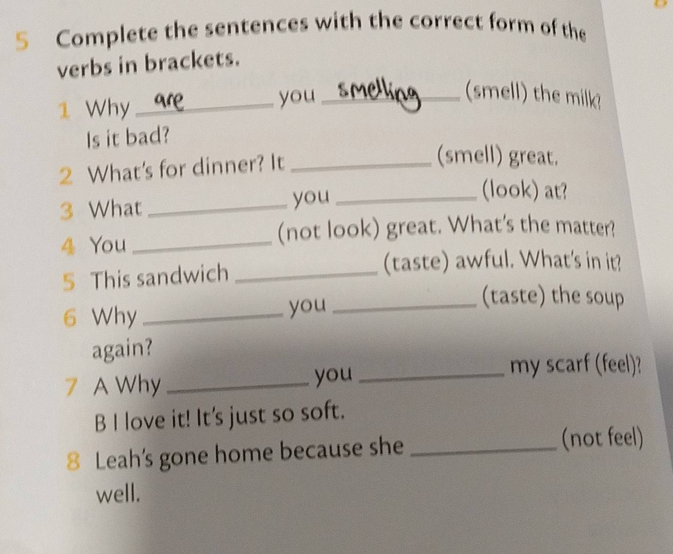 Complete the sentences with the correct form of the 
verbs in brackets. 
1 Why_ you_ 
(smell) the milk 
Is it bad? 
2 What's for dinner? It_ 
(smell) great. 
3 What _you_ 
(look) at? 
4 You_ 
(not look) great. What's the matter? 
5 This sandwich_ 
(taste) awful. What's in it? 
6 Why _you_ 
(taste) the soup 
again? 
my scarf (feel)? 
7 A Why_ 
you_ 
B I love it! It's just so soft. 
8 Leah's gone home because she_ 
(not feel) 
well.