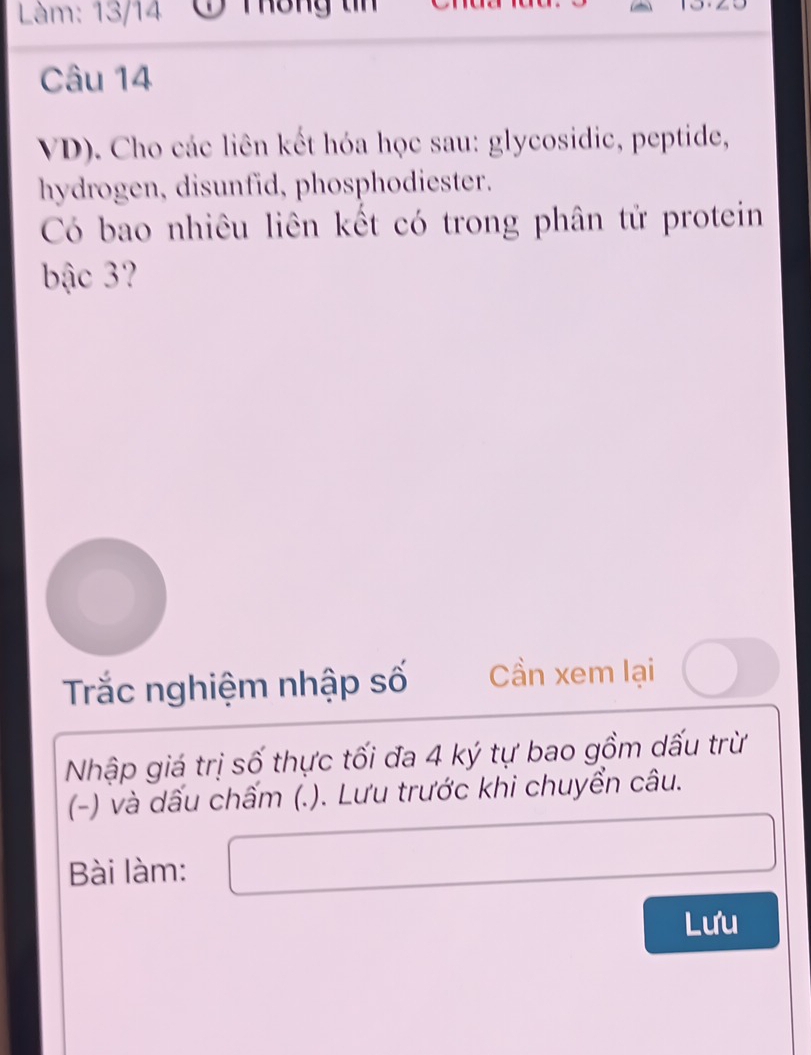 Làm: 13/14 C Thông tn 
Câu 14 
VD). Cho các liên kết hóa học sau: glycosidic, peptide, 
hydrogen, disunfid, phosphodiester. 
Có bao nhiêu liên kết có trong phân tử protein 
bậc 3 
Trắc nghiệm nhập số Cần xem lại 
Nhập giá trị số thực tối đa 4 ký tự bao gồm dấu trừ 
(-) và dấu chấm (.). Lưu trước khi chuyển câu. 
Bài làm: 
Lưu