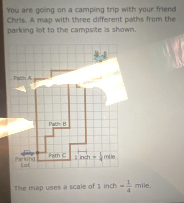 You are going on a camping trip with your friend
Chris. A map with three different paths from the
parking lot to the campsite is shown.
The map uses a scale of 1 inch = 1/4 mile.