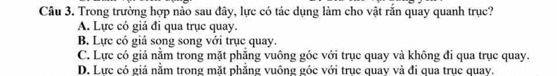 Trong trường hợp nào sau đây, lực có tác dụng làm cho vật rắn quay quanh trục?
A. Lực có giá đi qua trục quay.
B. Lực có giá song song với trục quay.
C. Lực có giá nằm trong mặt phăng vuông góc với trục quay và không đi qua trục quay.
D. Lực có giá nằm trong mặt phăng vuông góc với trục quay và đi qua trục quay.