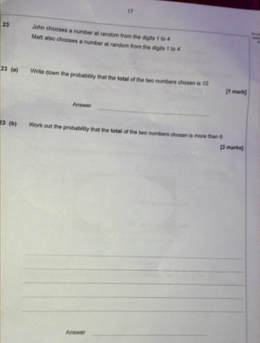 John chooses a number at random from the digits 1 to 4
6
Matt also chooses a number at random from the digits 1 to 4
23 (a) Write down the probability that the total of the two numbers chosen is 10
[1 mark] 
_ 
Ansæer 
23 (b) Work out the probability that the total of the two numbers chosen is more than 5
[J marks] 
_ 
_ 
_ 
_ 
_ 
Answar_