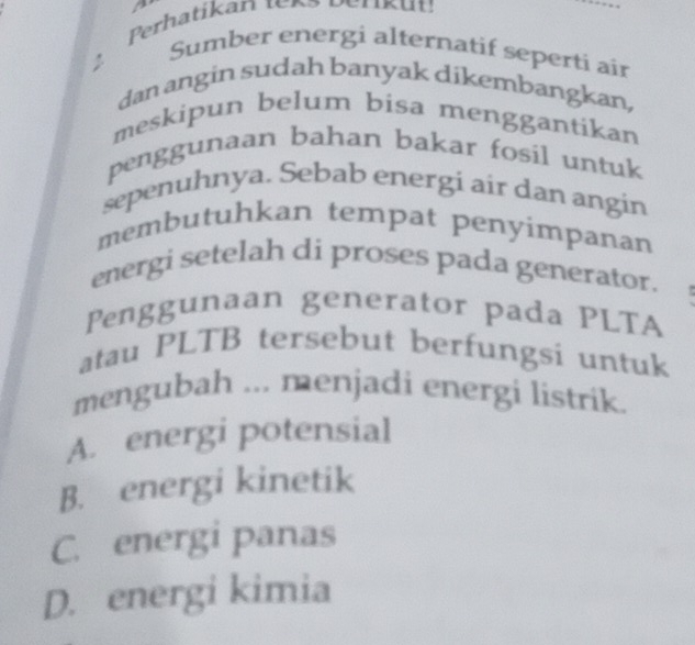 a 
Perhatikan teno Periku:
Sumber energi alternatif seperti air
dan angin sudah banyak díkembangkan,
meskipun belum bisa menggantikan
penggunaan bahan bakar fosil untuk
sepenuhnya. Sebab energi air dan angin
membutuhkan tempat penyimpanan
energi setelah di proses pada generator.
Penggunaan generator pada PLTA
atau PLTB tersebut berfungsi untuk
mengubah ... menjadi energi listrik.
A. energi potensial
B. energi kinetik
C. energi panas
D. energi kimia