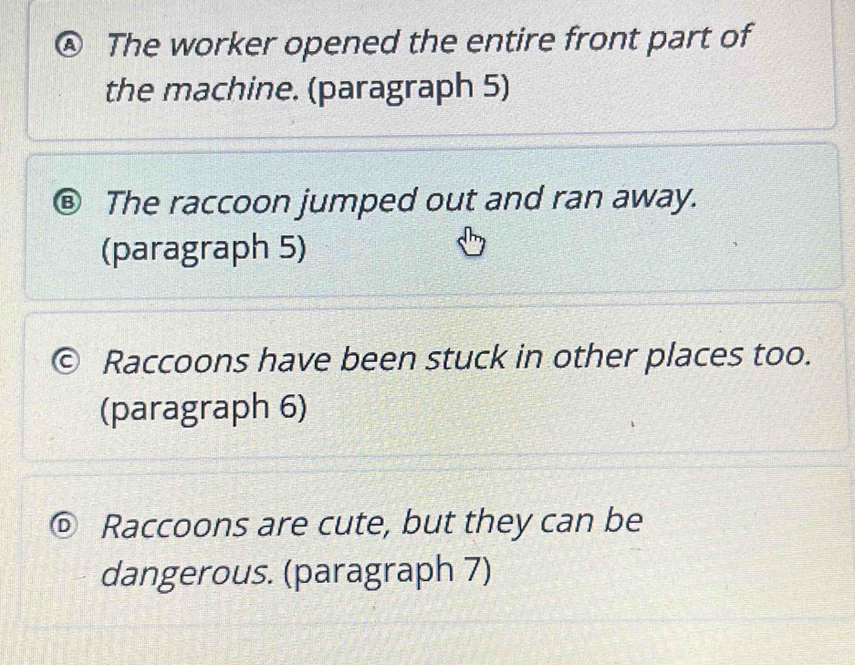 a The worker opened the entire front part of
the machine. (paragraph 5)
® The raccoon jumped out and ran away.
(paragraph 5)
Raccoons have been stuck in other places too.
(paragraph 6)
D Raccoons are cute, but they can be
dangerous. (paragraph 7)