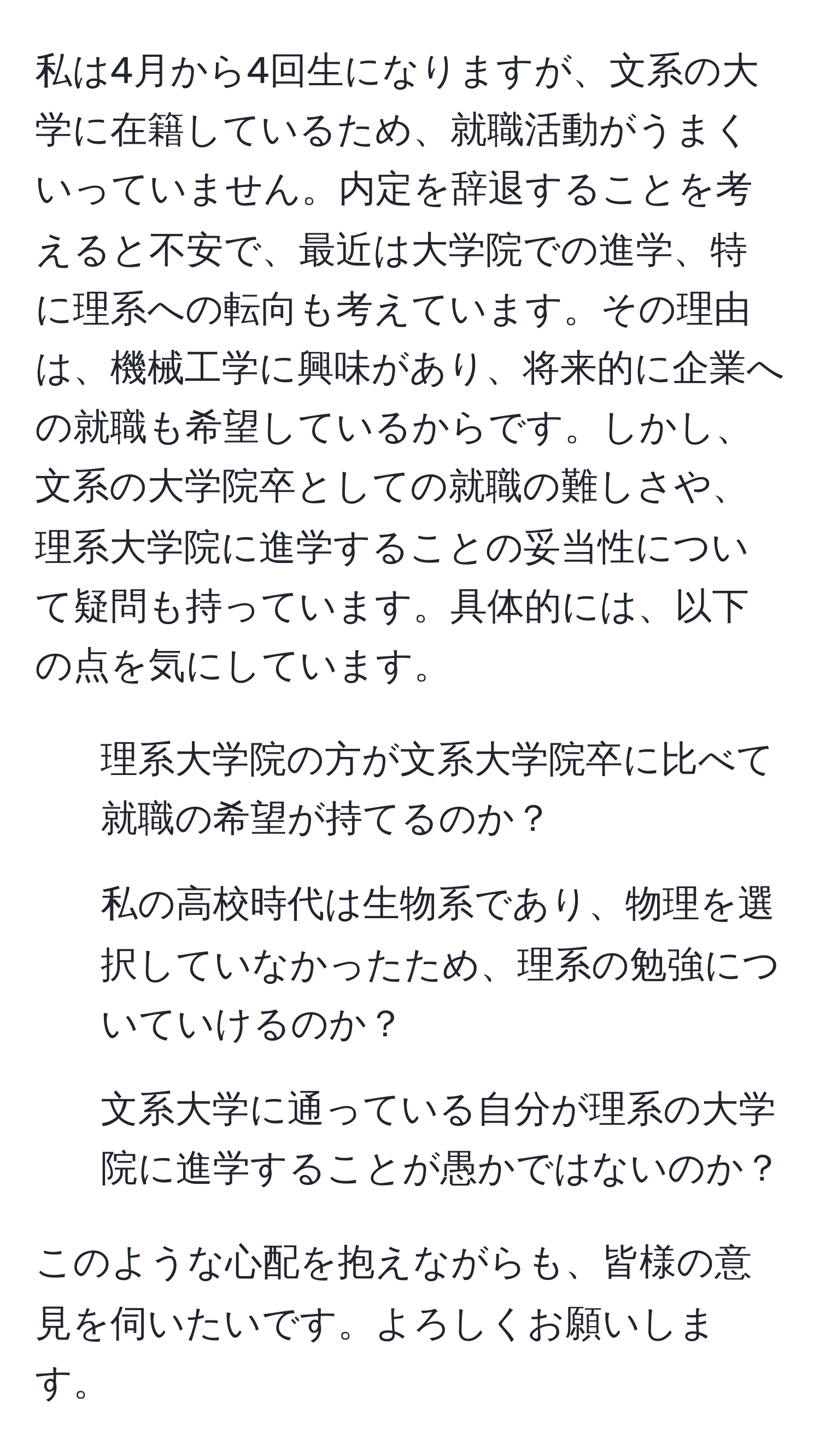 私は4月から4回生になりますが、文系の大学に在籍しているため、就職活動がうまくいっていません。内定を辞退することを考えると不安で、最近は大学院での進学、特に理系への転向も考えています。その理由は、機械工学に興味があり、将来的に企業への就職も希望しているからです。しかし、文系の大学院卒としての就職の難しさや、理系大学院に進学することの妥当性について疑問も持っています。具体的には、以下の点を気にしています。
1. 理系大学院の方が文系大学院卒に比べて就職の希望が持てるのか？
2. 私の高校時代は生物系であり、物理を選択していなかったため、理系の勉強についていけるのか？
3. 文系大学に通っている自分が理系の大学院に進学することが愚かではないのか？

このような心配を抱えながらも、皆様の意見を伺いたいです。よろしくお願いします。