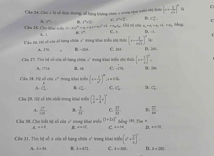 Chơ x là số thực dương, số hạng không chứa x trong khai triển nhị thức (x+ 2/sqrt(x) )^10 là C
A. 2^(20). B. 2^(70).C_(10)^(10). C. 2^(10)· C_(30)^(10)· D. C_(10)^(10).
C
. Giá trị của a_0+a_1+a_2+L+a_20 bằng:
Câu 25. Cho khai triển (1-2x)^20=a_0+a_1x+a_2x^2+L+a_20x_20 C. 0 . D. -1. C
A. 1. B. 3^(50).
Câu 26. Hệ số của số hạng chứa x^7 trong khai triền nhị thức (x- 2/xsqrt(x) )^12 là:
A. 376 . B. -264 . C. 264 . D. 260 .
Câu 27. Tìm hệ số của số hạng chứa x^7 trong khai triển nhị thức (x+ 1/x )^13,.
:_ 
A. 1716. B. 68. C. −176. D. 286.
Câu 28. Hệ số của x^(31) trong khai triển (x+ 1/x^2 )^40,x!= 0 là.
A. beginarrayr 1 C_(40)^4. endarray
B. C_(40)^2. C. C_(40)^1. D. C_(40)^5.
Câu 29. Hệ số lớn nhất trong khai triển ( 1/4 + 3/4 x)^4
A.  27/128 · B.  9/32 . C.  27/32 . D.  27/64 .
Câu 30. Cho biết hệ số của x^2 trong khai triển (1+2x)^n bằng 180.Tim n..A. n=8_. B. n=12. C n=14. D. n=10.
Câu 31. Tìm hxi số h của số hạng chứa x^5 trong khai triền (x^2+ 2/x )^7.
A. h=84. B. h=672. C. h=560. D. h=280.