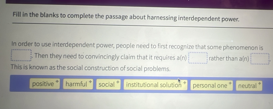 Fill in the blanks to complete the passage about harnessing interdependent power.
In order to use interdependent power, people need to first recognize that some phenomenon is
□ Then they need to convincingly claim that it requires a(n)beginarrayr 2^(x+·s ·s ·s  n □ endarray) ............ ...... ...endarray  rather than a(n)beginarrayr 2□
This is known as the social construction of social problems.
positive * harmful social institutional solution personal one * neutral *