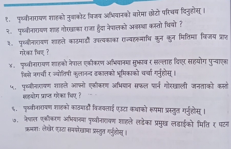 १. पृथ्वीनारायण शाहको नुवाकोट विजय अभियानको बारेमा छोटो परिचय दिनुहोस् । 
२. पृथ्वीनारायण शाह गोरखाका राजा हुँदा नेपालको अवस्था कस्तो थियो ? 
३. पृथ्वीनारायण शाहले काठमाडँ उपत्यकाका राज्यहरूमाथि कुन कुन मितिमा विजय प्राप्त 
गरेका थिए ? 
४. पृथ्वीनारायण शाहको नेपाल एकीकरण अभियानमा सुभाव र सल्लाह दिएर सहयोग पु्याएका 
बिसे नगर्ची र ज्योतिषी कुलानन्द ढकालको भूमिकाको चर्चा गर्नुहोस् । 
५. पृथ्वीनारायण शाहले आफ्नो एकीकरण अभियान सफल पार्न गोरखाली जनताको कस्तो 
सहयोग प्राप्त गरेका थिए ? 
६. पृथ्वीनारायण शाहको काठमार्डों विजयलाई एउटा कथाको रूपमा प्रस्तुत गर्नुहोस् । 
७. नेपाल एकीकरण अभियानमा पृथ्वीनारायण शाहले लडेका प्रमुख लडाईको मिति र घटना 
ऋरमशः लेखेर एउटा समयरेखामा प्रस्तुत गर्नुहोस् ।