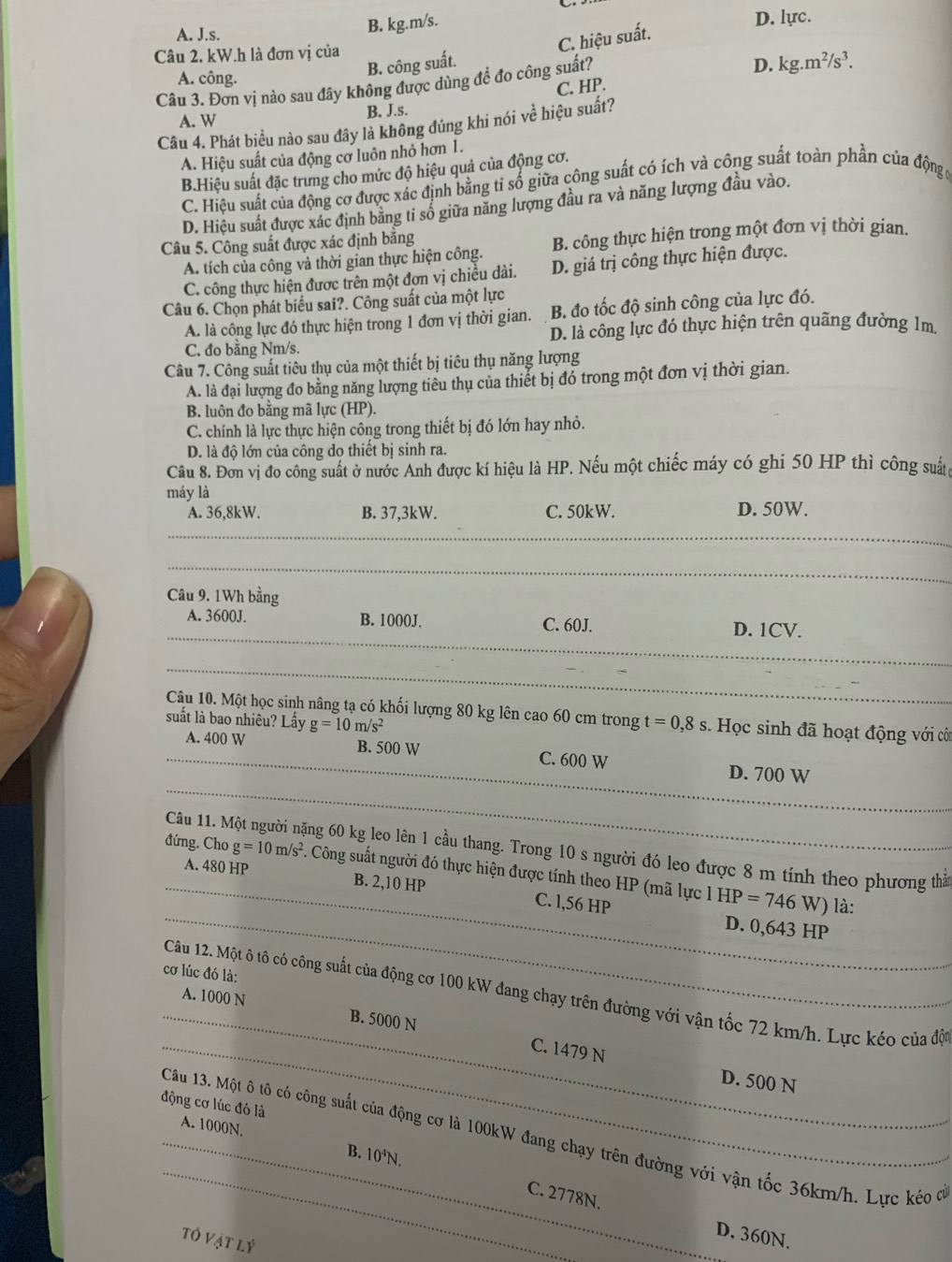 B. kg.m/s.
A. J.s. D. lực.
B. công suất. C. hiệu suất.
Câu 2. kW.h là đơn vị của
D. kg.m^2/s^3.
A. công.
Câu 3. Đơn vị nào sau đây không được dùng đề đo công suất? C. HP.
A. W
B. J.s.
Câu 4. Phát biều nào sau đây là không đúng khi nói về hiệu suất?
A. Hiệu suất của động cơ luôn nhỏ hơn 1.
B.Hiệu suất đặc trưng cho mức độ hiệu quả của động cơ.
C. Hiệu suất của động cơ được xác định bằng tỉ số giữa công suất có ích và công suất toàn phần của động g
D. Hiệu suất được xác định bằng tỉ số giữa năng lượng đầu ra và năng lượng đầu vào.
Câu 5. Công suất được xác định bằng
A. tích của công và thời gian thực hiện công. B. công thực hiện trong một đơn vị thời gian.
C. công thực hiện được trên một đơn vị chiều dài. D. giá trị công thực hiện được.
Câu 6. Chọn phát biểu sai?. Công suất của một lực
A. là công lực đó thực hiện trong 1 đơn vị thời gian. B. đo tốc độ sinh công của lực đó.
C. đo bằng Nm/s. D. là công lực đó thực hiện trên quãng đường 1m.
Câu 7. Công suất tiêu thụ của một thiết bị tiêu thụ năng lượng
A. là đại lượng đo bằng năng lượng tiêu thụ của thiết bị đó trong một đơn vị thời gian.
B. luôn đo bằng mã lực (HP).
C. chính là lực thực hiện công trong thiết bị đó lớn hay nhỏ.
D. là độ lớn của công do thiết bị sinh ra.
Câu 8. Đơn vị đo công suất ở nước Anh được kí hiệu là HP. Nếu một chiếc máy có ghi 50 HP thì công suất
máy là
A. 36,8kW. B. 37,3kW. C. 50kW. D. 50W.
_
_
Câu 9. 1Wh bằng
A. 3600J. B. 1000J. C. 60J.
_D. 1CV.
_
Câu 10. Một học sinh nâng tạ có khối lượng 80 kg lên cao 60 cm trong t=0,8s Học sinh đã hoạt động với côi
suất là bao nhiêu? Lấy g=10m/s^2
_
A. 400 W B. 500 W C. 600 W
_
D. 700 W
_
Câu 11. M ng 60 kg leo lên 1 cầu thang. Trong 10 s người đó leo được 8 m tính theo phương thản
_
_
đứng. Cho g=10m/s^2 A Công suất người đó thực hiện được tính theo HP (mã lực 1 B IP=746
A. 480 HP B. 2,10 HP C. l,56 HP W) là:
D. 0,643 HP
cơ lúc đó là:
_
Câu 12. Một ô tô có công suất của động cơ 100 kW đang chạy trên đường với vận tốc 72 km/h. Lực kéo của độ
_A. 1000 N B. 5000 N C. 1479 N
D. 500 N
động cơ lúc đó là
A. 1000N.
_
_Câu 13. Một ô tô có công suất của động cơ là 100kW đang chạy trên đường với vận tốc 36km/h. Lực kéo có
B. 10°N.
C. 2778N.
TOVATLY
D. 360N.