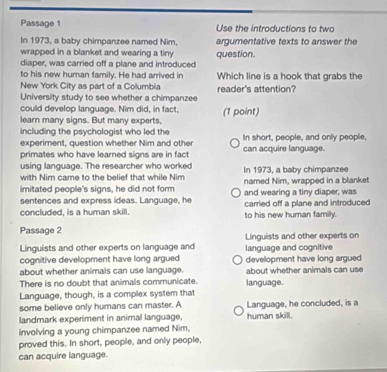 Passage 1 Use the introductions to two 
In 1973, a baby chimpanzee named Nim, argumentative texts to answer the 
wrapped in a blanket and wearing a tiny question. 
diaper, was carried off a plane and introduced 
to his new human family. He had arrived in Which line is a hook that grabs the 
New York City as part of a Columbia reader's attention? 
University study to see whether a chimpanzee 
could develop language. Nim did, in fact, (1 point) 
learn many signs. But many experts, 
including the psychologist who led the 
In short, people, and only people, 
experiment, question whether Nim and other can acquire language. 
primates who have learned signs are in fact 
using language. The researcher who worked In 1973, a baby chimpanzee 
with Nim came to the belief that while Nim 
named Nim, wrapped in a blanket 
imitated people's signs, he did not form and wearing a tiny diaper, was 
sentences and express ideas. Language, he 
carried off a plane and introduced 
concluded, is a human skill. to his new human family. 
Passage 2 
Linguists and other experts on 
Linguists and other experts on language and language and cognitive 
cognitive development have long argued development have long argued 
about whether animals can use language. about whether animals can use 
There is no doubt that animals communicate. language. 
Language, though, is a complex system that 
some believe only humans can master. A Language, he concluded, is a 
landmark experiment in animal language, human skill. 
involving a young chimpanzee named Nim, 
proved this. In short, people, and only people, 
can acquire language.